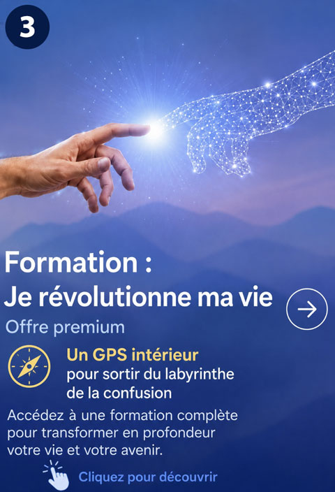 Formation : Je révolutionne ma vie. Offre premium. Un GPS intérieur pour sortir du labyrinthe de la confusion. Accédez à une formation complète pour transformer en profondeur votre vie et votre avenir. 