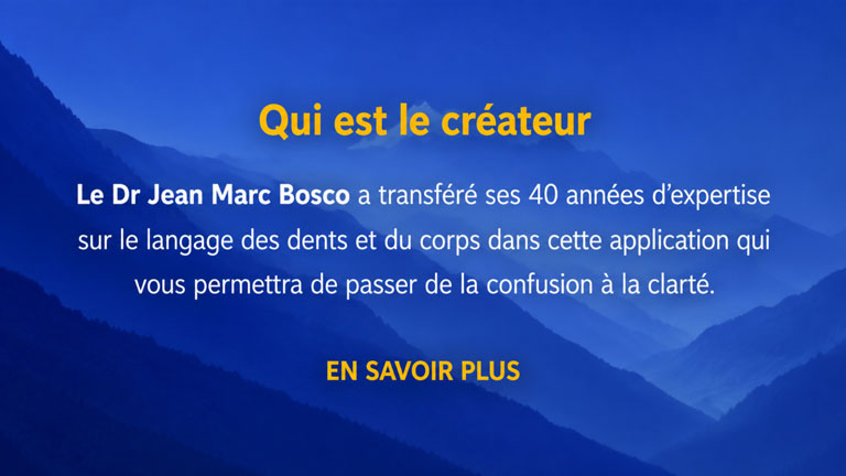 Qui est le créateur. Le Dr Jean Marc Bosco a transféré ses 40 années d'expertise sur le langage des dents et du corps dans cette application qui vous permettra de passer de la confusion à la clarté.